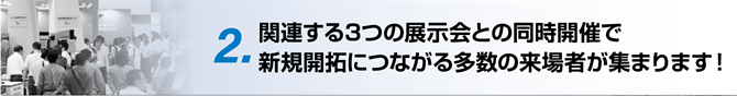 2. 関連する3つの展示会との同時開催で新規開拓につながる多数の来場者が集まります！